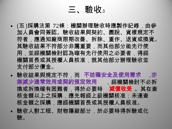 三、驗收 3 • (五 )採購法第 72條：機關辦理驗收時應製作紀錄，由參 加人員會同簽認。驗收結果與契約、圖說、貨樣規定不 符者，應通知廠商限期改善、拆除、重作、退貨或換貨。 其驗收結果不符部分非屬重要，而其他部分能先行使 用，並經機關檢討認為確有先行使用之必要者，得經 機關首長或其授權人員核准，就其他部分辦理驗收並 支付部分價金。 • 驗收結果與規定不符，而