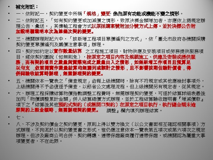  • • • 補充附記： 一、依附記一，契約變更中所稱「規格」變更 ，係指原有功能或機能不變之情形。 二、依附記五，「如有契約變更或加減價之情形，致原決標金額增加者，亦應依上揭規定辦 理公告、彙送。」其傳輸 程會方式以原採購案號附加分號方式上傳。並於決標公告附 加說明欄載明本次為第幾次契約變更。 三、機關辦理附記六中，「該新增 程項目單價編列之方式」，依「臺北市政府各機關採購 契約變更單價編列及議價注意事項」辦理。