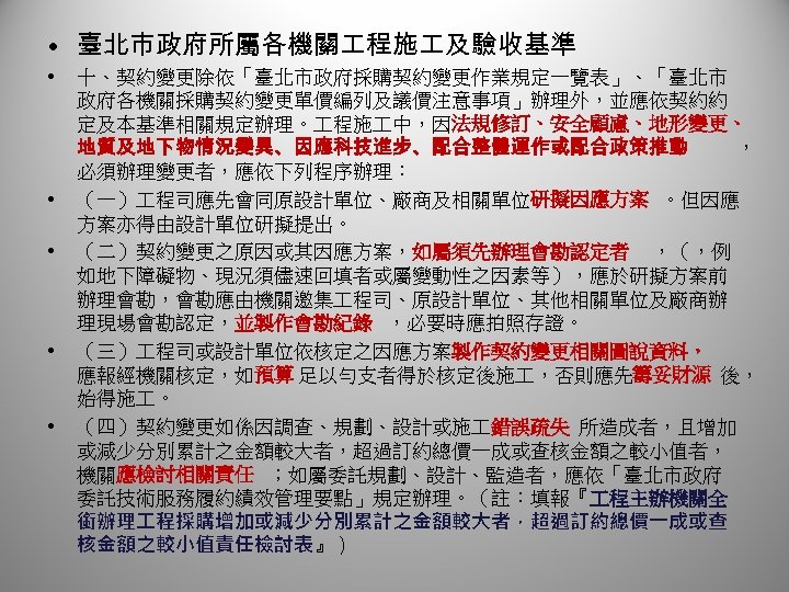  • 臺北市政府所屬各機關 程施 及驗收基準 • • • 十、契約變更除依「臺北市政府採購契約變更作業規定一覽表」、「臺北市 政府各機關採購契約變更單價編列及議價注意事項」辦理外，並應依契約約 定及本基準相關規定辦理。 程施 中，因法規修訂、安全顧慮、地形變更、 地質及地下物情況變異、因應科技進步、配合整體運作或配合政策推動