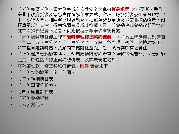  • • • （五）如屬天災、重大災害或有公共安全之虞有緊急處置 之必要者，準依「 臺北市政府災害及緊急事件搶修作業要點」辦理。應於災害發生或發現後七 十二小時內會同相關單位現場勘查，拍照存證擬定搶修方案並概估經費，如 預算足以勻支者，得由機關首長或其授權人員，於會勘時或會勘後即予核定 施 ；預算經費不足者，仍應依程序報奉核准後實施。 （六）機關應督促 程司適時辦理修正契約總價 ，並於