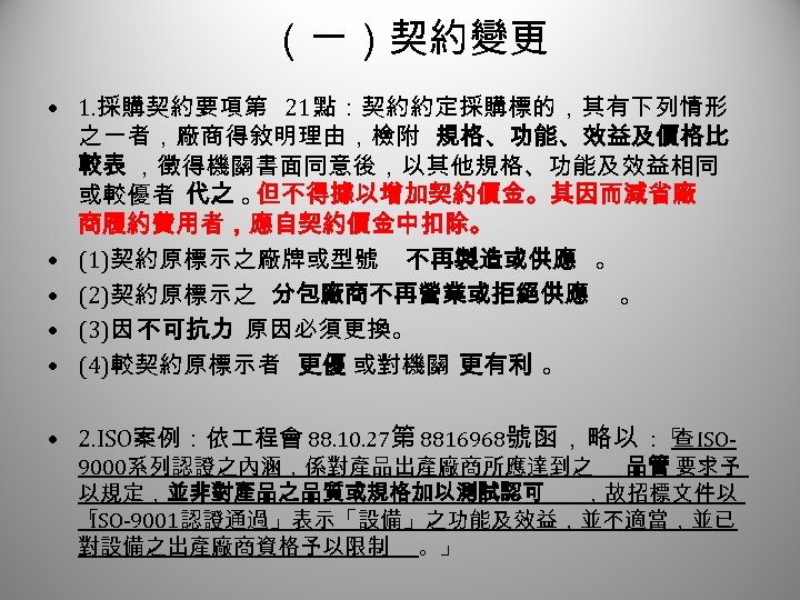（一）契約變更 1 • 1. 採購契約要項第 21點：契約約定採購標的，其有下列情形 之一者，廠商得敘明理由，檢附 規格、功能、效益及價格比 較表 ，徵得機關書面同意後，以其他規格、功能及效益相同 或較優者 代之 。 但不得據以增加契約價金。其因而減省廠