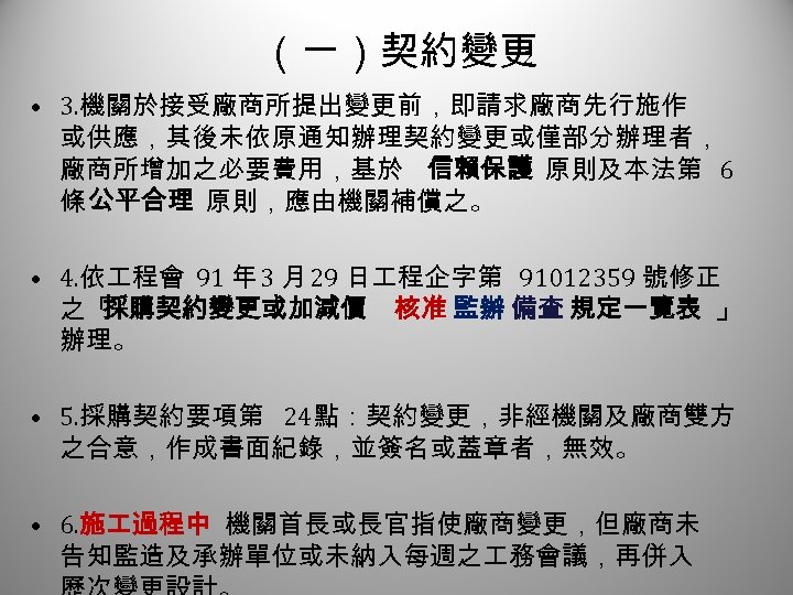 （一）契約變更 2 • 3. 機關於接受廠商所提出變更前，即請求廠商先行施作 或供應，其後未依原通知辦理契約變更或僅部分辦理者， 廠商所增加之必要費用，基於 信賴保護 原則及本法第 6 條 公平合理 原則，應由機關補償之。 •