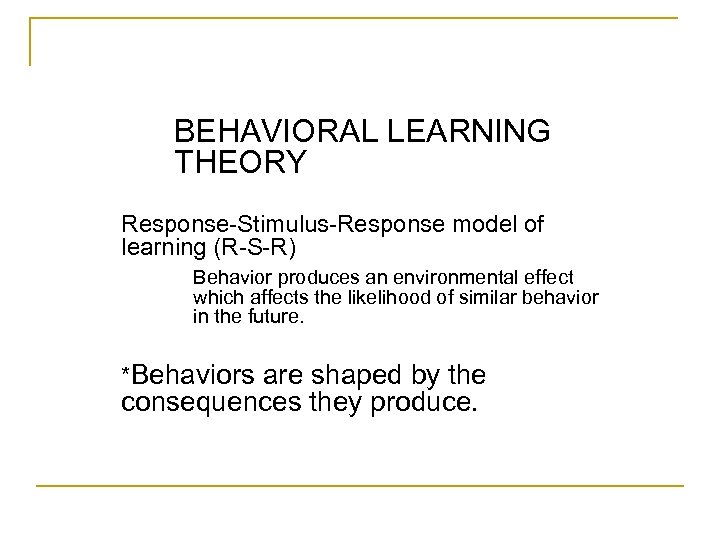 BEHAVIORAL LEARNING THEORY Response-Stimulus-Response model of learning (R-S-R) Behavior produces an environmental effect which