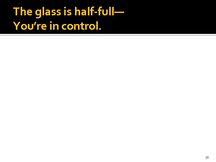 The glass is half-full— You’re in control. 56 