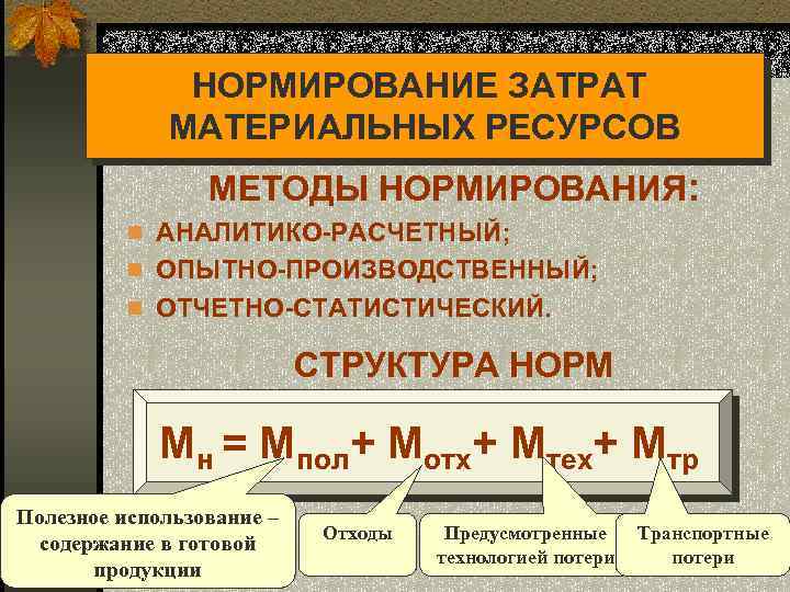 НОРМИРОВАНИЕ ЗАТРАТ МАТЕРИАЛЬНЫХ РЕСУРСОВ МЕТОДЫ НОРМИРОВАНИЯ: n АНАЛИТИКО-РАСЧЕТНЫЙ; n ОПЫТНО-ПРОИЗВОДСТВЕННЫЙ; n ОТЧЕТНО-СТАТИСТИЧЕСКИЙ. СТРУКТУРА НОРМ