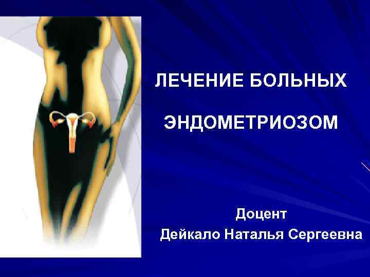 ЛЕЧЕНИЕ БОЛЬНЫХ ЭНДОМЕТРИОЗОМ Доцент Дейкало Наталья Сергеевна 