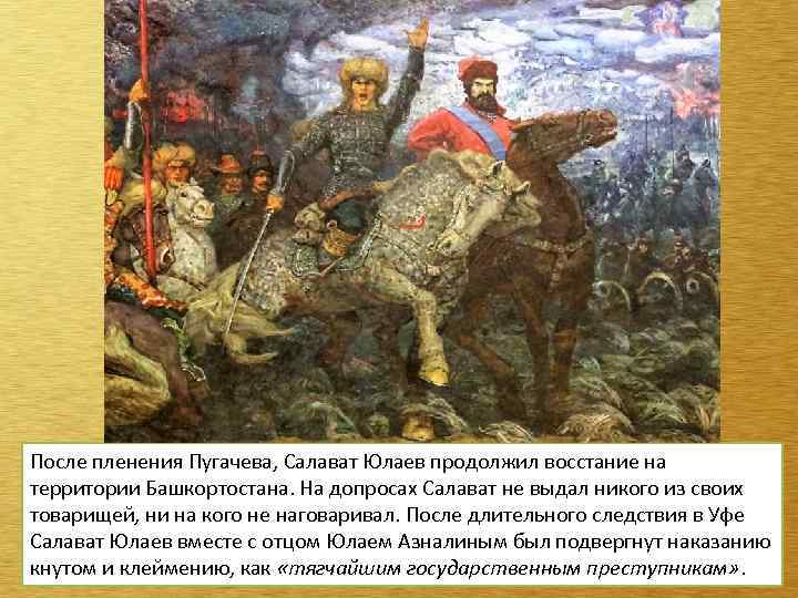 После пленения Пугачева, Салават Юлаев продолжил восстание на территории Башкортостана. На допросах Салават не