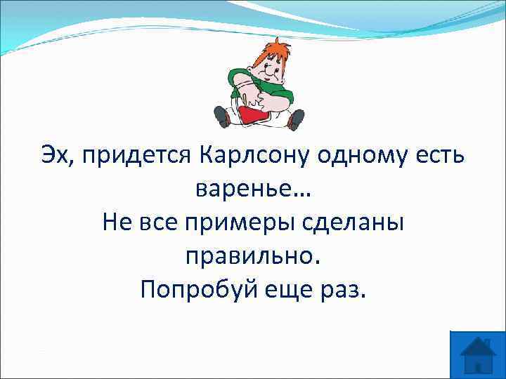 Эх, придется Карлсону одному есть варенье… Не все примеры сделаны правильно. Попробуй еще раз.