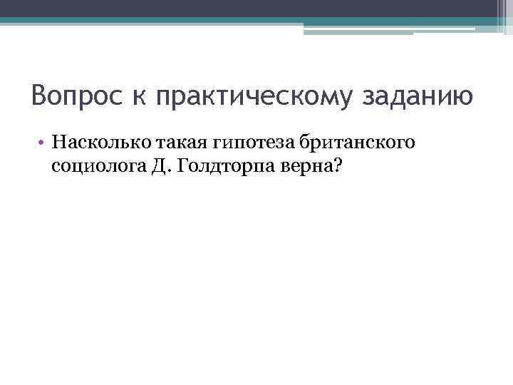 Вопрос к практическому заданию • Насколько такая гипотеза британского социолога Д. Голдторпа верна? 