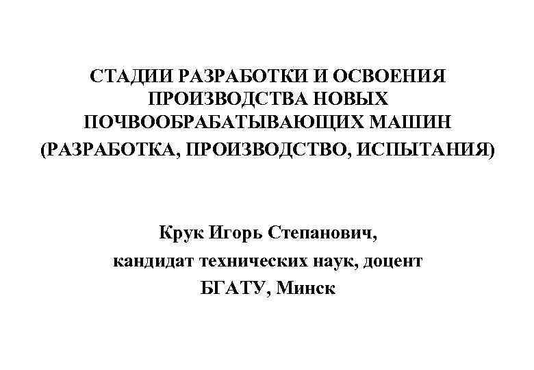 СТАДИИ РАЗРАБОТКИ И ОСВОЕНИЯ ПРОИЗВОДСТВА НОВЫХ ПОЧВООБРАБАТЫВАЮЩИХ МАШИН (РАЗРАБОТКА, ПРОИЗВОДСТВО, ИСПЫТАНИЯ) Крук Игорь Степанович,
