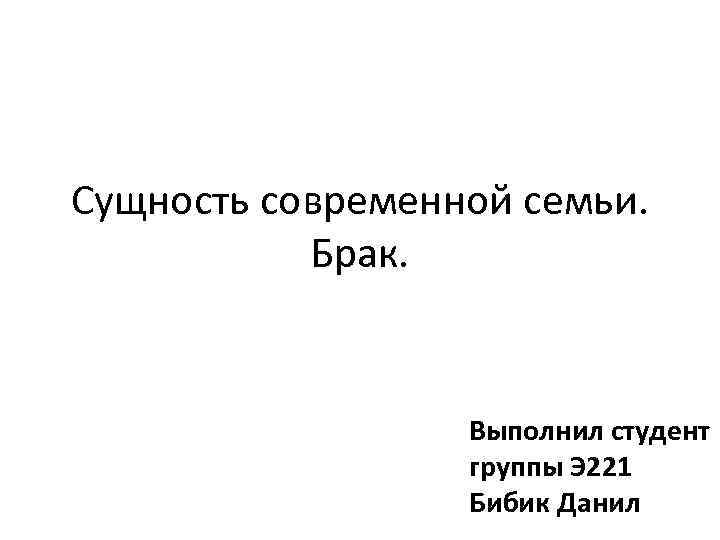 Сущность современной семьи. Брак. Выполнил студент группы Э 221 Бибик Данил 