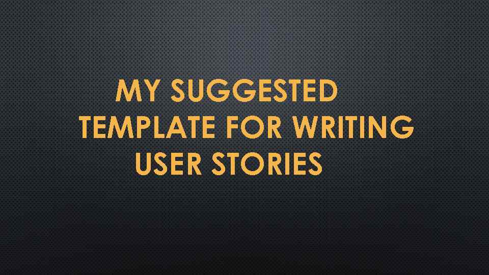 MY SUGGESTED TEMPLATE FOR WRITING USER STORIES 