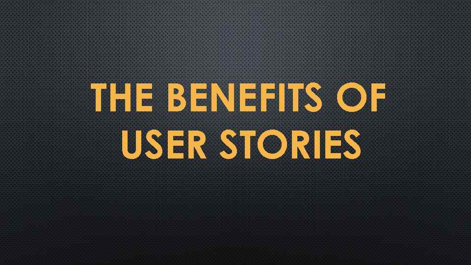 THE BENEFITS OF USER STORIES 