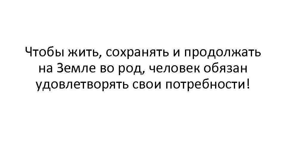 Чтобы жить, сохранять и продолжать на Земле во род, человек обязан удовлетворять свои потребности!