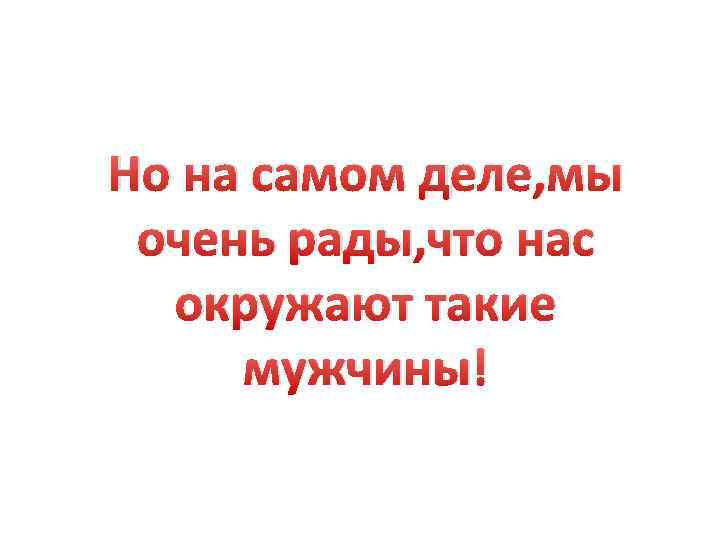 Но на самом деле, мы очень рады, что нас окружают такие мужчины! 