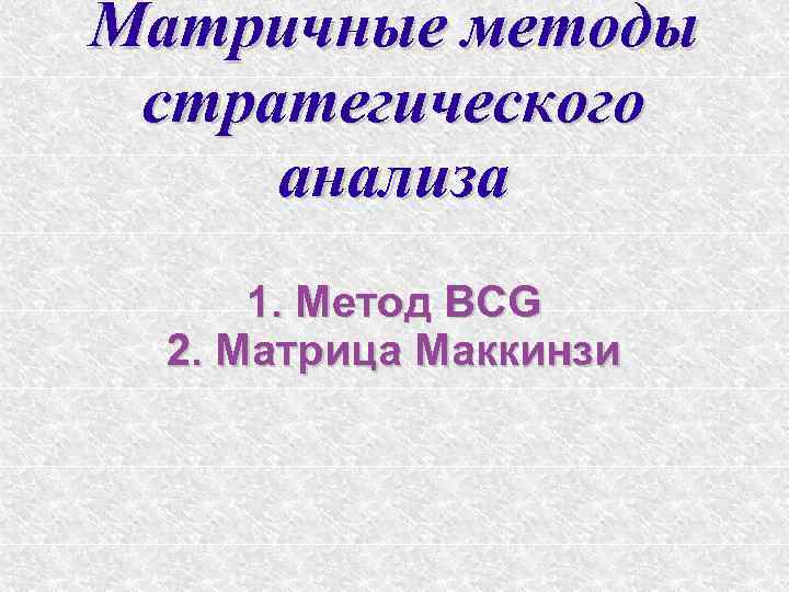 Матричные методы стратегического анализа 1. Метод BCG 2. Матрица Маккинзи 