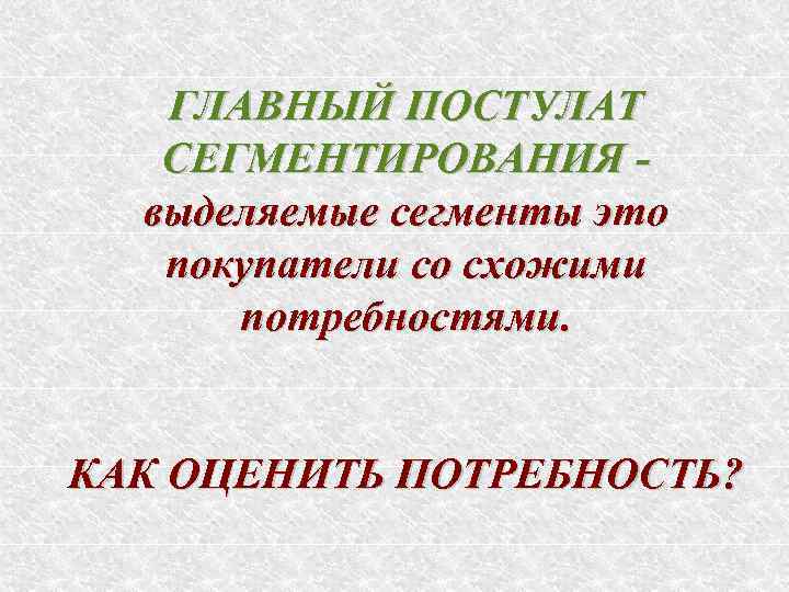 ГЛАВНЫЙ ПОСТУЛАТ СЕГМЕНТИРОВАНИЯ выделяемые сегменты это покупатели со схожими потребностями. КАК ОЦЕНИТЬ ПОТРЕБНОСТЬ? 