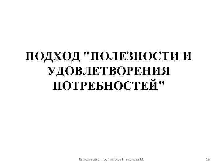 ПОДХОД "ПОЛЕЗНОСТИ И УДОВЛЕТВОРЕНИЯ ПОТРЕБНОСТЕЙ" Выполнила ст. группы Б-721 Тихонова М. 18 