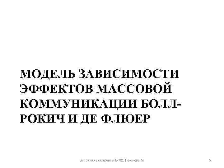 МОДЕЛЬ ЗАВИСИМОСТИ ЭФФЕКТОВ МАССОВОЙ КОММУНИКАЦИИ БОЛЛРОКИЧ И ДЕ ФЛЮЕР Выполнила ст. группы Б-721 Тихонова