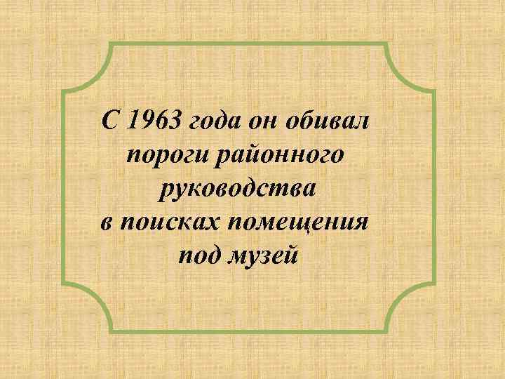 С 1963 года он обивал пороги районного руководства в поисках помещения под музей 