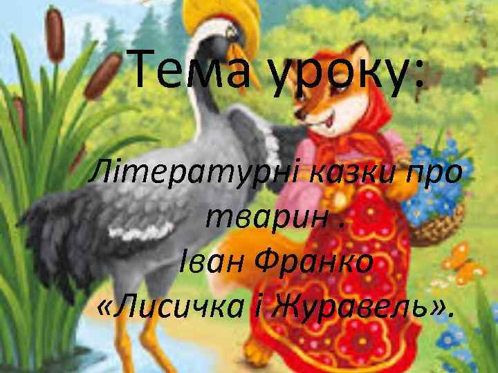 Тема уроку: Літературні казки про тварин. Іван Франко «Лисичка і Журавель» . 