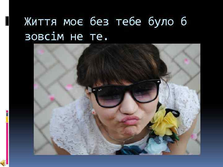 Життя моє без тебе було б зовсiм не те. 