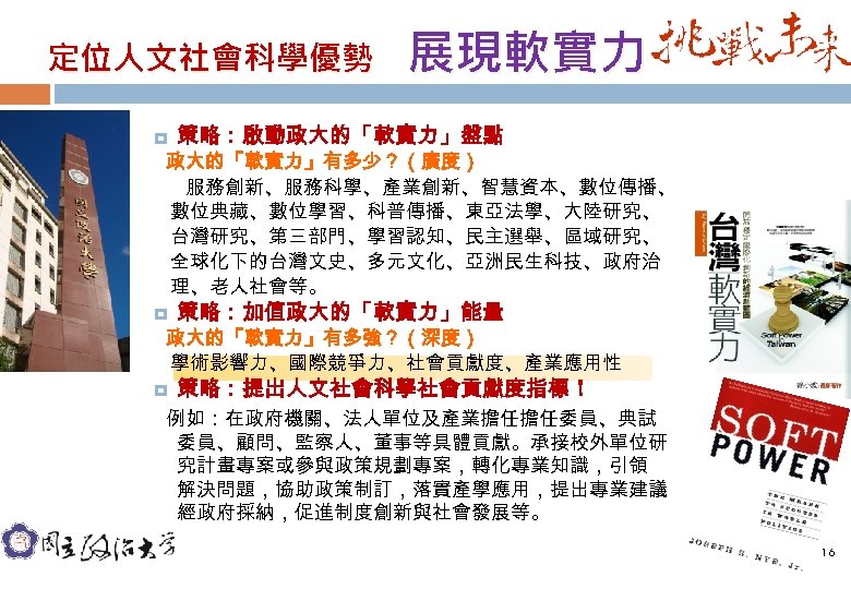 定位人文社會科學優勢 展現軟實力 策略：啟動政大的「軟實力」盤點 政大的「軟實力」有多少？（廣度） 服務創新、服務科學、產業創新、智慧資本、數位傳播、 數位典藏、數位學習、科普傳播、東亞法學、大陸研究、 台灣研究、第三部門、學習認知、民主選舉、區域研究、 全球化下的台灣文史、多元文化、亞洲民生科技、政府治 理、老人社會等。 策略：加值政大的「軟實力」能量 政大的「軟實力」有多強？（深度） 學術影響力、國際競爭力、社會貢獻度、產業應用性 策略：提出人文社會科學社會貢獻度指標！ 例如：在政府機關、法人單位及產業擔任擔任委員、典試