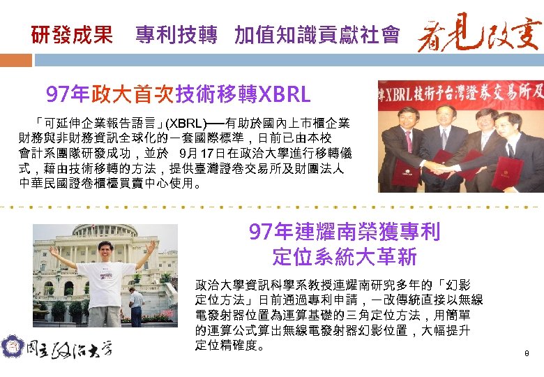 研發成果　專利技轉 加值知識貢獻社會 97年政大首次技術移轉XBRL 　「可延伸企業報告語言」 (XBRL)──有助於國內上市櫃企業 財務與非財務資訊全球化的一套國際標準，日前已由本校 會計系團隊研發成功，並於 9月 17日在政治大學進行移轉儀 式，藉由技術移轉的方法，提供臺灣證卷交易所及財團法人 中華民國證卷櫃檯買賣中心使用。 97年連耀南榮獲專利 定位系統大革新 政治大學資訊科學系教授連耀南研究多年的「幻影