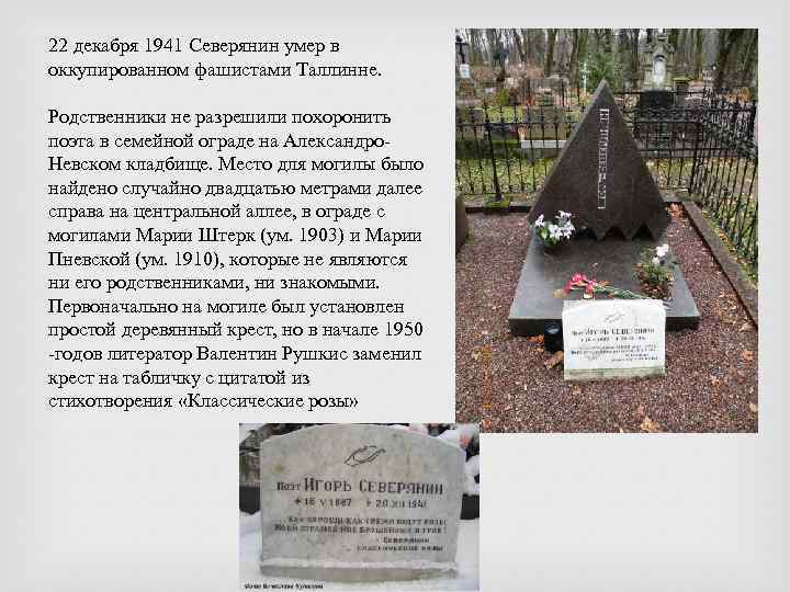 22 декабря 1941 Северянин умер в оккупированном фашистами Таллинне. Родственники не разрешили похоронить поэта
