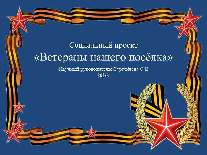 Социальный проект «Ветераны нашего посёлка» Научный руководитель: Сергейчева О. Е 2016 г 