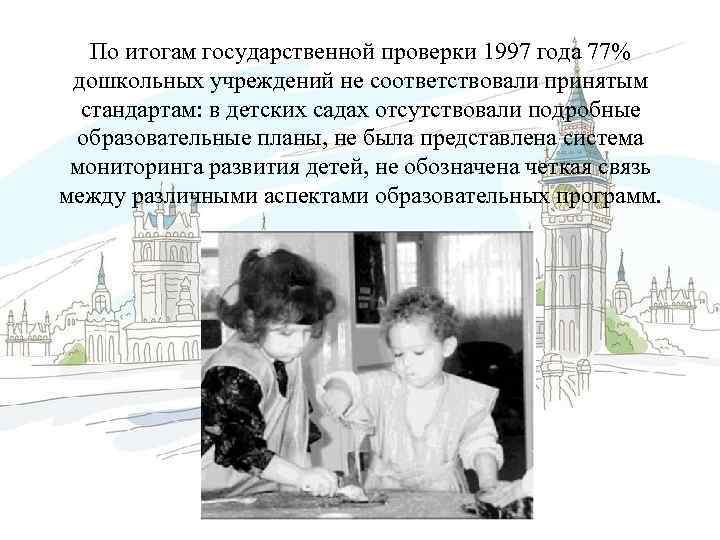 По итогам государственной проверки 1997 года 77% дошкольных учреждений не соответствовали принятым стандартам: в