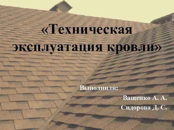  «Техническая эксплуатация кровли» Выполнили: Ващенко А. А. Сидорова Д. С. 