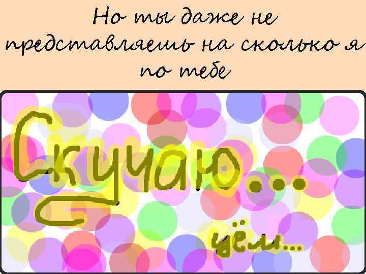 Но ты даже не представляешь на сколько я по тебе 