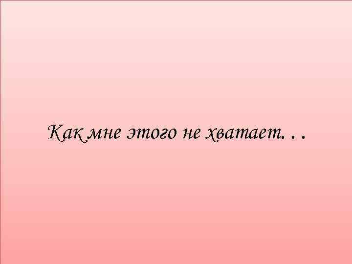 Как мне этого не хватает. . . 