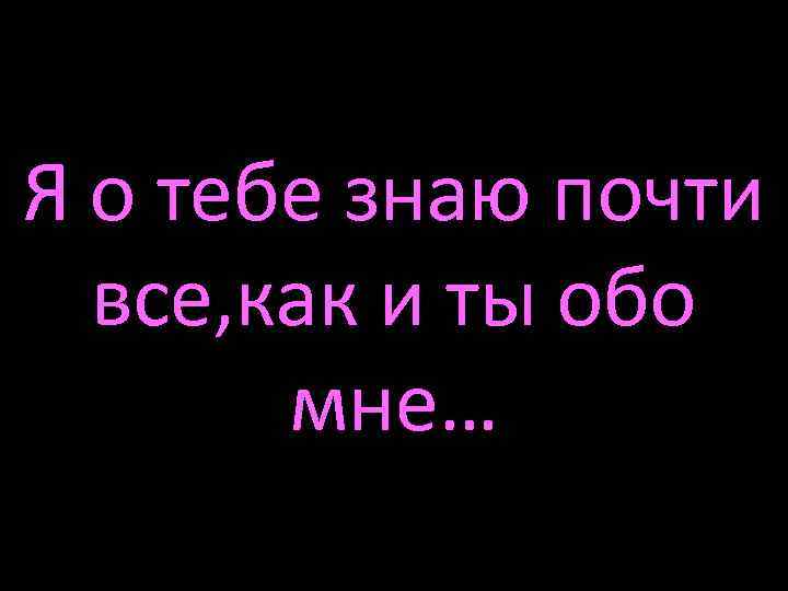 Я о тебе знаю почти все, как и ты обо мне… 