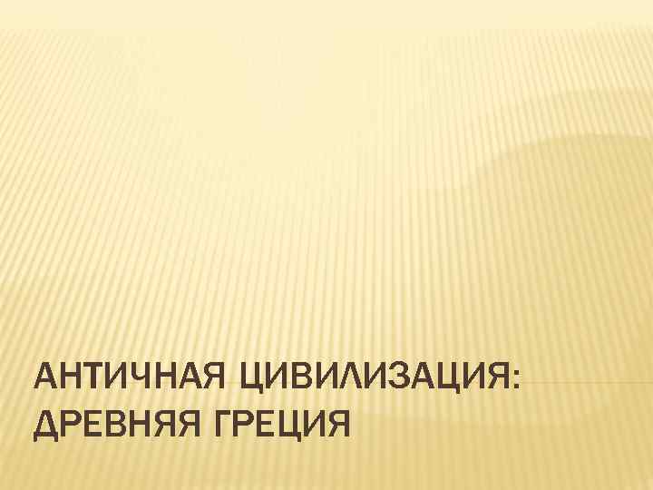 АНТИЧНАЯ ЦИВИЛИЗАЦИЯ: ДРЕВНЯЯ ГРЕЦИЯ 
