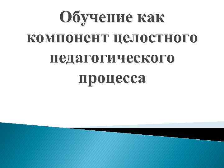 Обучение как компонент целостного педагогического процесса 