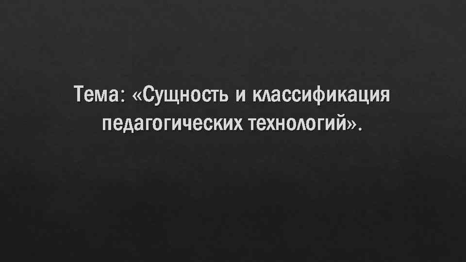 Тема: «Сущность и классификация педагогических технологий» . 