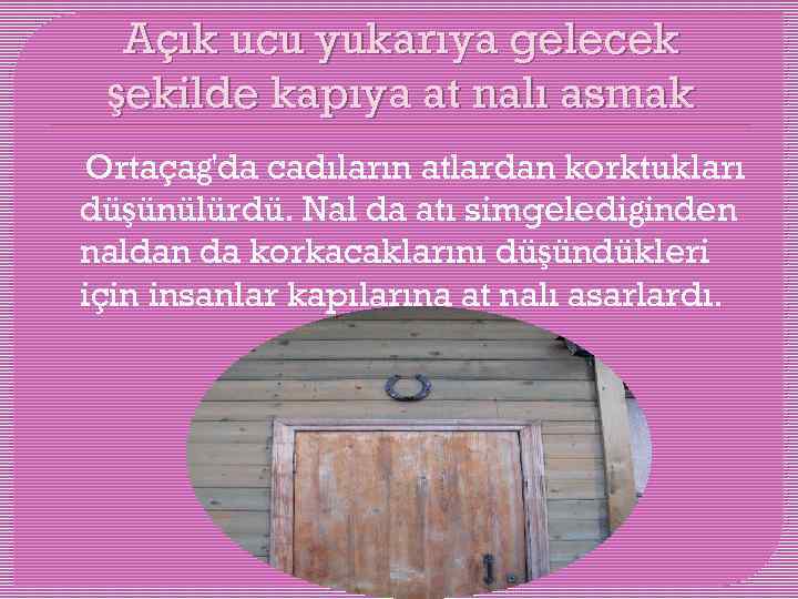 Açık ucu yukarıya gelecek şekilde kapıya at nalı asmak Ortaçağ'da cadıların atlardan korktukları düşünülürdü.