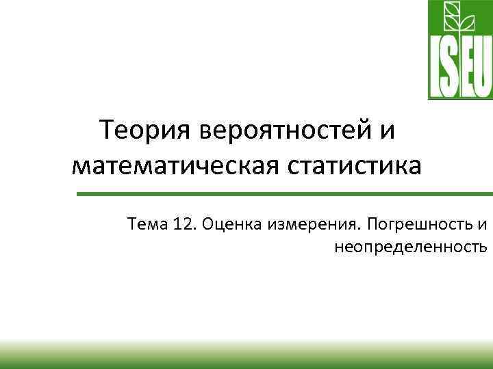 Теория вероятностей и математическая статистика Тема 12. Оценка измерения. Погрешность и неопределенность 