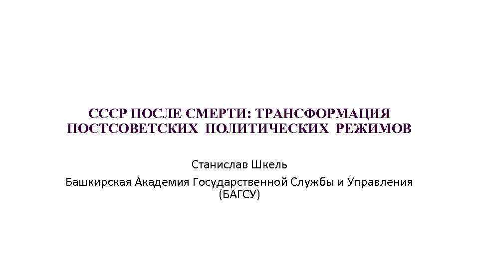 СССР ПОСЛЕ СМЕРТИ: ТРАНСФОРМАЦИЯ ПОСТСОВЕТСКИХ ПОЛИТИЧЕСКИХ РЕЖИМОВ Станислав Шкель Башкирская Академия Государственной Службы и