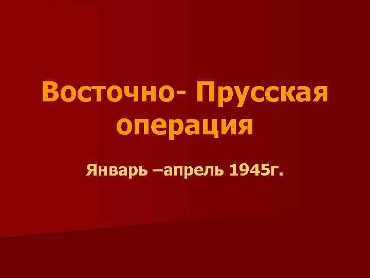 Восточно- Прусская операция Январь –апрель 1945 г. 