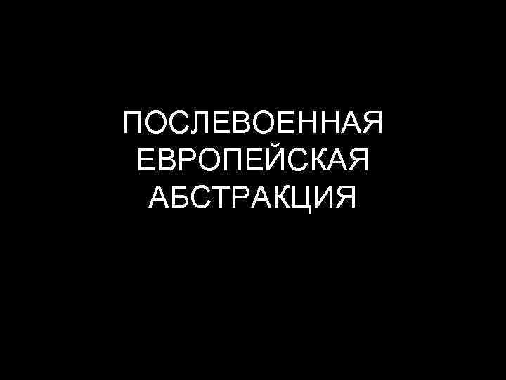 ПОСЛЕВОЕННАЯ ЕВРОПЕЙСКАЯ АБСТРАКЦИЯ 