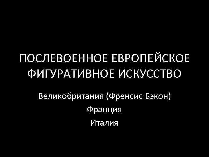 ПОСЛЕВОЕННОЕ ЕВРОПЕЙСКОЕ ФИГУРАТИВНОЕ ИСКУССТВО Великобритания (Френсис Бэкон) Франция Италия 