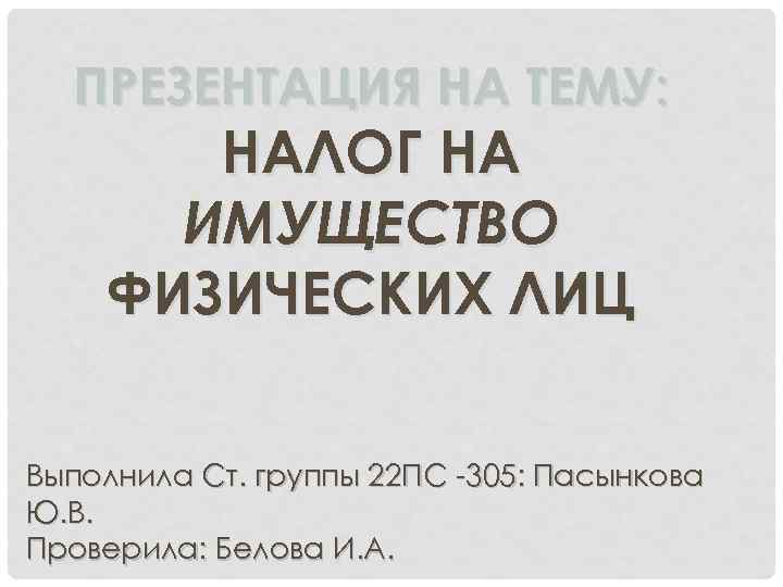 ПРЕЗЕНТАЦИЯ НА ТЕМУ: НАЛОГ НА ИМУЩЕСТВО ФИЗИЧЕСКИХ ЛИЦ Выполнила Ст. группы 22 ПС -305: