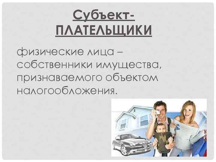 Субъект. ПЛАТЕЛЬЩИКИ физические лица – собственники имущества, признаваемого объектом налогообложения. 