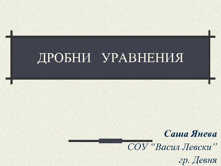 ДРОБНИ УРАВНЕНИЯ Саша Янева СОУ “Васил Левски” гр. Девня 