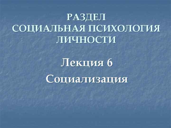 РАЗДЕЛ СОЦИАЛЬНАЯ ПСИХОЛОГИЯ ЛИЧНОСТИ Лекция 6 Социализация 