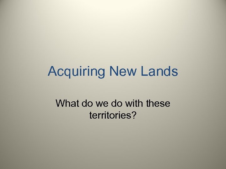 Acquiring New Lands What do we do with these territories? 