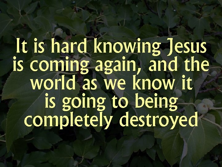 It is hard knowing Jesus is coming again, and the world as we know